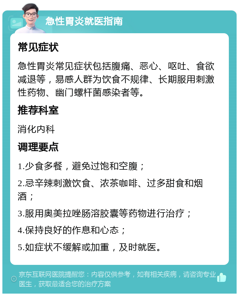 急性胃炎就医指南 常见症状 急性胃炎常见症状包括腹痛、恶心、呕吐、食欲减退等，易感人群为饮食不规律、长期服用刺激性药物、幽门螺杆菌感染者等。 推荐科室 消化内科 调理要点 1.少食多餐，避免过饱和空腹； 2.忌辛辣刺激饮食、浓茶咖啡、过多甜食和烟酒； 3.服用奥美拉唑肠溶胶囊等药物进行治疗； 4.保持良好的作息和心态； 5.如症状不缓解或加重，及时就医。