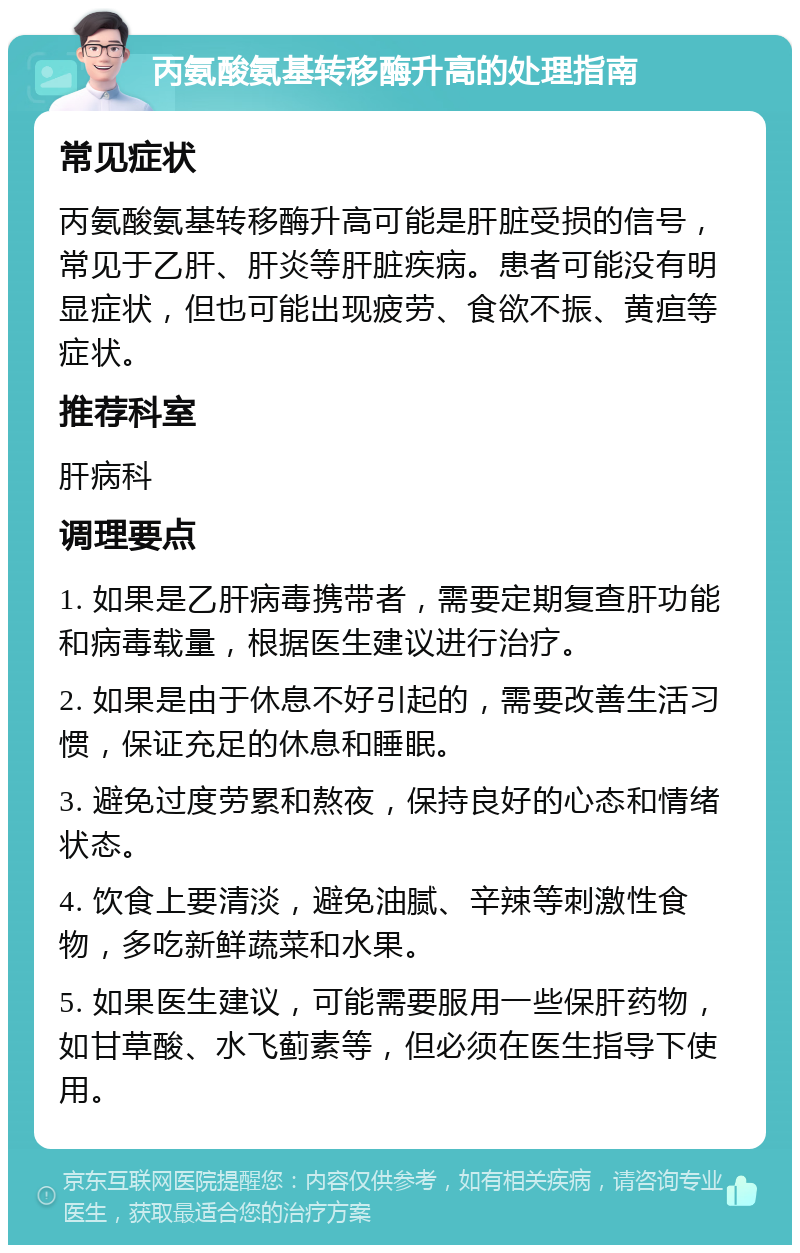 丙氨酸氨基转移酶升高的处理指南 常见症状 丙氨酸氨基转移酶升高可能是肝脏受损的信号，常见于乙肝、肝炎等肝脏疾病。患者可能没有明显症状，但也可能出现疲劳、食欲不振、黄疸等症状。 推荐科室 肝病科 调理要点 1. 如果是乙肝病毒携带者，需要定期复查肝功能和病毒载量，根据医生建议进行治疗。 2. 如果是由于休息不好引起的，需要改善生活习惯，保证充足的休息和睡眠。 3. 避免过度劳累和熬夜，保持良好的心态和情绪状态。 4. 饮食上要清淡，避免油腻、辛辣等刺激性食物，多吃新鲜蔬菜和水果。 5. 如果医生建议，可能需要服用一些保肝药物，如甘草酸、水飞蓟素等，但必须在医生指导下使用。