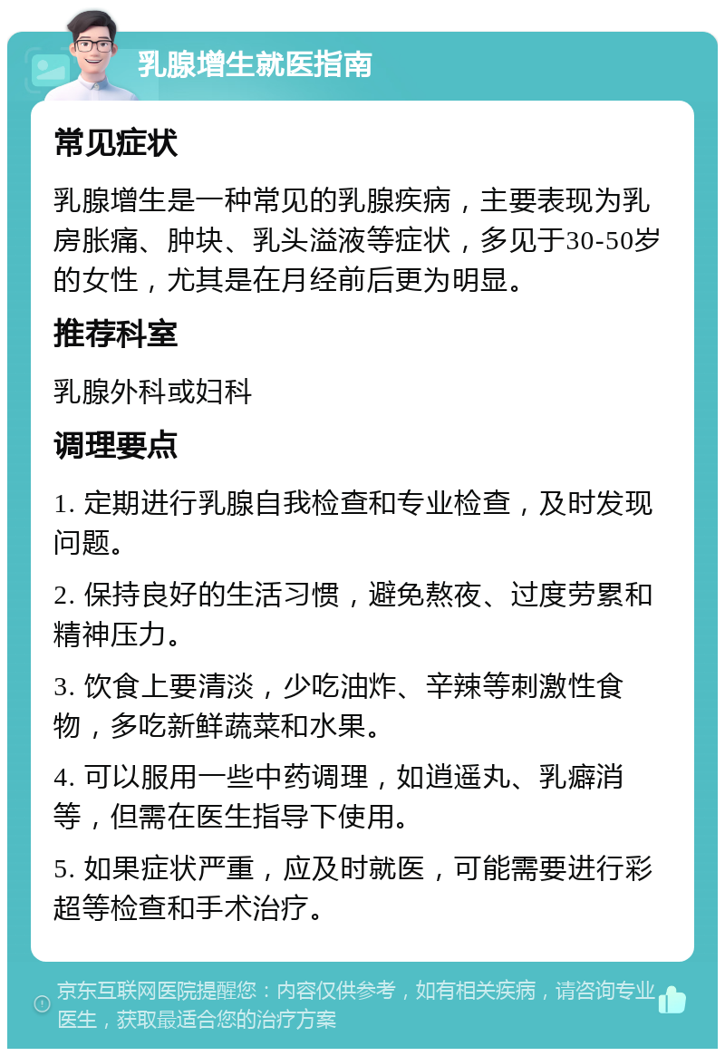 乳腺增生就医指南 常见症状 乳腺增生是一种常见的乳腺疾病，主要表现为乳房胀痛、肿块、乳头溢液等症状，多见于30-50岁的女性，尤其是在月经前后更为明显。 推荐科室 乳腺外科或妇科 调理要点 1. 定期进行乳腺自我检查和专业检查，及时发现问题。 2. 保持良好的生活习惯，避免熬夜、过度劳累和精神压力。 3. 饮食上要清淡，少吃油炸、辛辣等刺激性食物，多吃新鲜蔬菜和水果。 4. 可以服用一些中药调理，如逍遥丸、乳癖消等，但需在医生指导下使用。 5. 如果症状严重，应及时就医，可能需要进行彩超等检查和手术治疗。