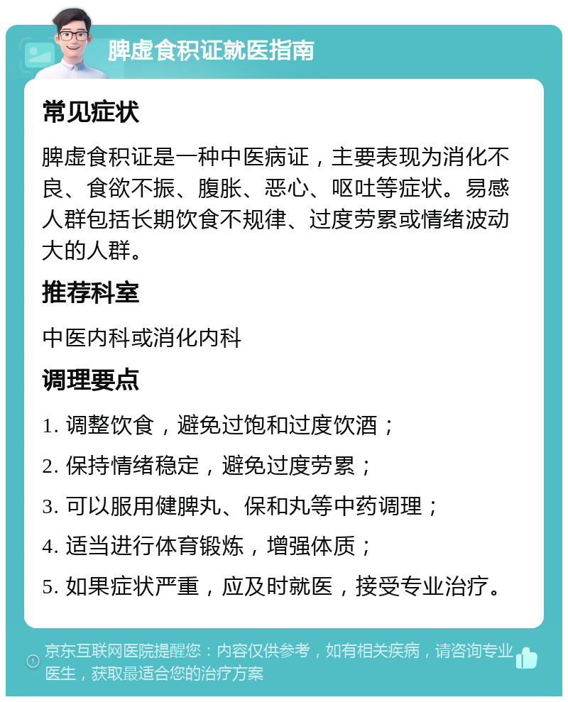 脾虚食积证就医指南 常见症状 脾虚食积证是一种中医病证，主要表现为消化不良、食欲不振、腹胀、恶心、呕吐等症状。易感人群包括长期饮食不规律、过度劳累或情绪波动大的人群。 推荐科室 中医内科或消化内科 调理要点 1. 调整饮食，避免过饱和过度饮酒； 2. 保持情绪稳定，避免过度劳累； 3. 可以服用健脾丸、保和丸等中药调理； 4. 适当进行体育锻炼，增强体质； 5. 如果症状严重，应及时就医，接受专业治疗。