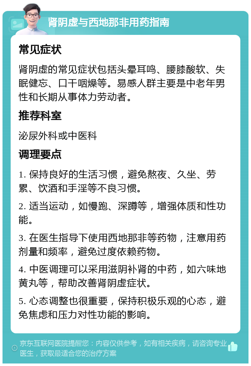 肾阴虚与西地那非用药指南 常见症状 肾阴虚的常见症状包括头晕耳鸣、腰膝酸软、失眠健忘、口干咽燥等。易感人群主要是中老年男性和长期从事体力劳动者。 推荐科室 泌尿外科或中医科 调理要点 1. 保持良好的生活习惯，避免熬夜、久坐、劳累、饮酒和手淫等不良习惯。 2. 适当运动，如慢跑、深蹲等，增强体质和性功能。 3. 在医生指导下使用西地那非等药物，注意用药剂量和频率，避免过度依赖药物。 4. 中医调理可以采用滋阴补肾的中药，如六味地黄丸等，帮助改善肾阴虚症状。 5. 心态调整也很重要，保持积极乐观的心态，避免焦虑和压力对性功能的影响。