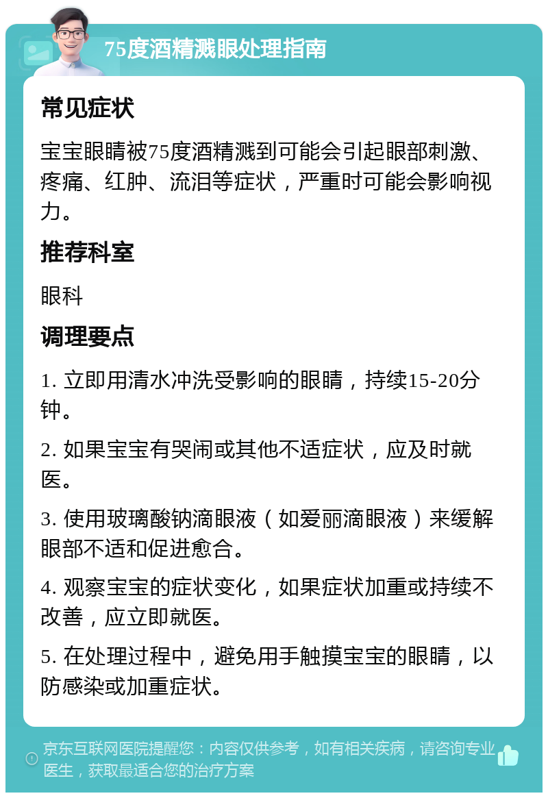 75度酒精溅眼处理指南 常见症状 宝宝眼睛被75度酒精溅到可能会引起眼部刺激、疼痛、红肿、流泪等症状，严重时可能会影响视力。 推荐科室 眼科 调理要点 1. 立即用清水冲洗受影响的眼睛，持续15-20分钟。 2. 如果宝宝有哭闹或其他不适症状，应及时就医。 3. 使用玻璃酸钠滴眼液（如爱丽滴眼液）来缓解眼部不适和促进愈合。 4. 观察宝宝的症状变化，如果症状加重或持续不改善，应立即就医。 5. 在处理过程中，避免用手触摸宝宝的眼睛，以防感染或加重症状。