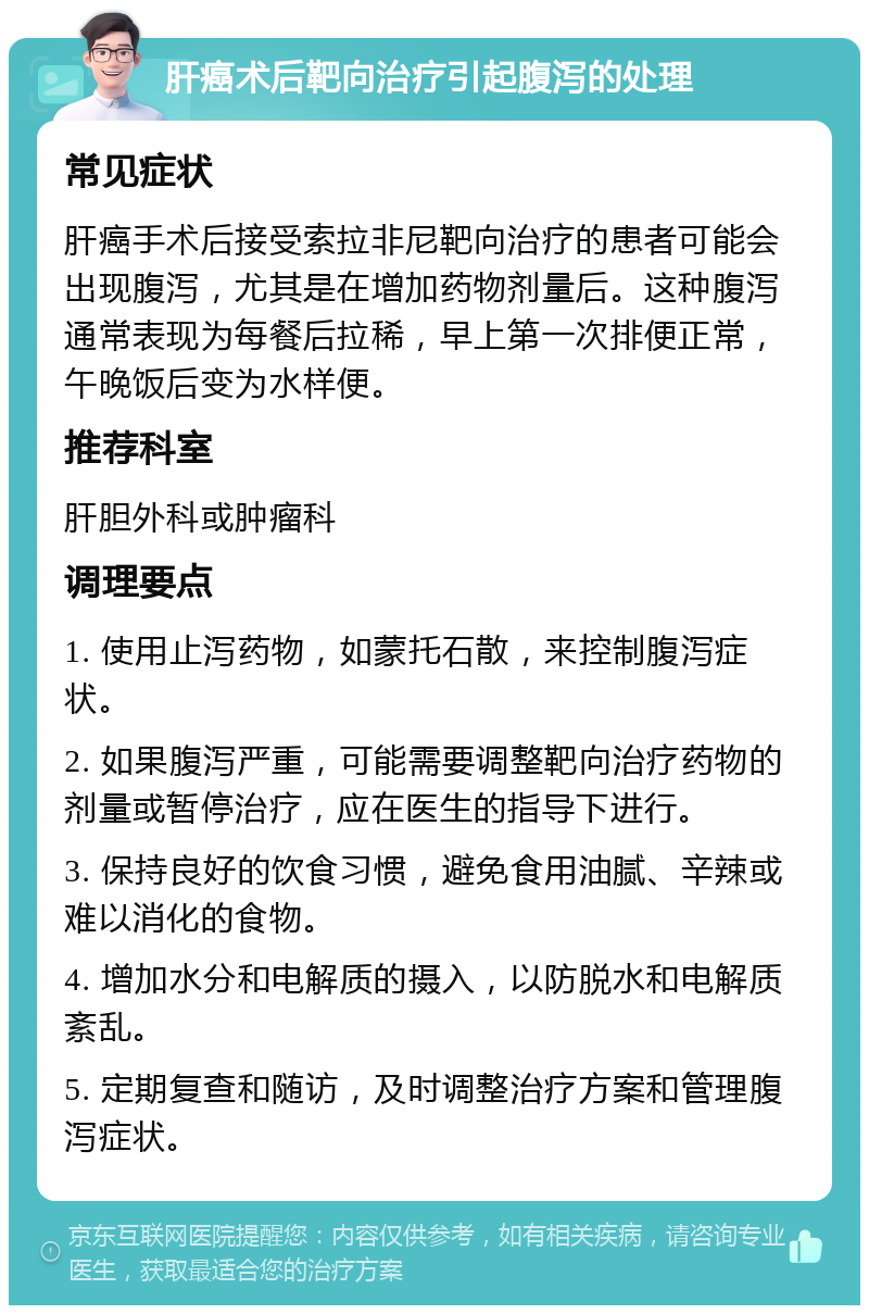 肝癌术后靶向治疗引起腹泻的处理 常见症状 肝癌手术后接受索拉非尼靶向治疗的患者可能会出现腹泻，尤其是在增加药物剂量后。这种腹泻通常表现为每餐后拉稀，早上第一次排便正常，午晚饭后变为水样便。 推荐科室 肝胆外科或肿瘤科 调理要点 1. 使用止泻药物，如蒙托石散，来控制腹泻症状。 2. 如果腹泻严重，可能需要调整靶向治疗药物的剂量或暂停治疗，应在医生的指导下进行。 3. 保持良好的饮食习惯，避免食用油腻、辛辣或难以消化的食物。 4. 增加水分和电解质的摄入，以防脱水和电解质紊乱。 5. 定期复查和随访，及时调整治疗方案和管理腹泻症状。