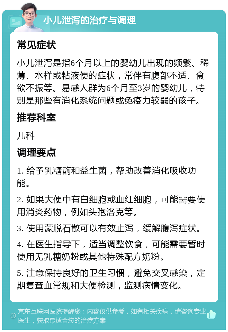 小儿泄泻的治疗与调理 常见症状 小儿泄泻是指6个月以上的婴幼儿出现的频繁、稀薄、水样或粘液便的症状，常伴有腹部不适、食欲不振等。易感人群为6个月至3岁的婴幼儿，特别是那些有消化系统问题或免疫力较弱的孩子。 推荐科室 儿科 调理要点 1. 给予乳糖酶和益生菌，帮助改善消化吸收功能。 2. 如果大便中有白细胞或血红细胞，可能需要使用消炎药物，例如头孢洛克等。 3. 使用蒙脱石散可以有效止泻，缓解腹泻症状。 4. 在医生指导下，适当调整饮食，可能需要暂时使用无乳糖奶粉或其他特殊配方奶粉。 5. 注意保持良好的卫生习惯，避免交叉感染，定期复查血常规和大便检测，监测病情变化。