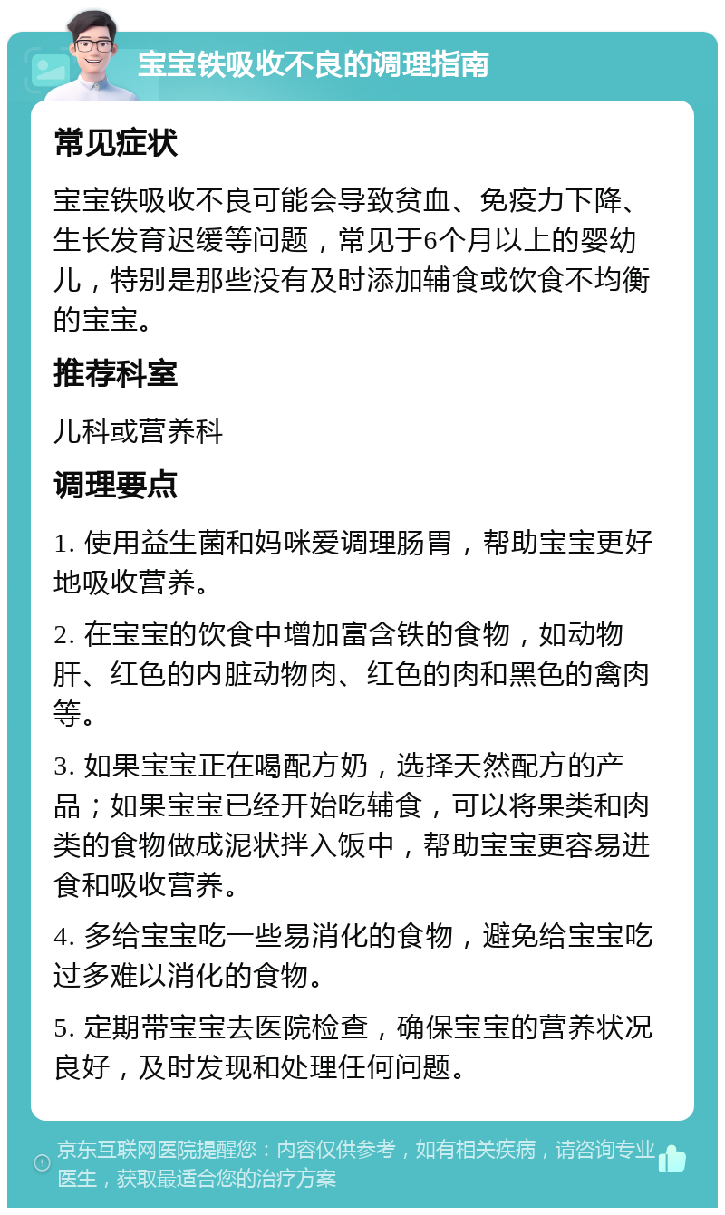 宝宝铁吸收不良的调理指南 常见症状 宝宝铁吸收不良可能会导致贫血、免疫力下降、生长发育迟缓等问题，常见于6个月以上的婴幼儿，特别是那些没有及时添加辅食或饮食不均衡的宝宝。 推荐科室 儿科或营养科 调理要点 1. 使用益生菌和妈咪爱调理肠胃，帮助宝宝更好地吸收营养。 2. 在宝宝的饮食中增加富含铁的食物，如动物肝、红色的内脏动物肉、红色的肉和黑色的禽肉等。 3. 如果宝宝正在喝配方奶，选择天然配方的产品；如果宝宝已经开始吃辅食，可以将果类和肉类的食物做成泥状拌入饭中，帮助宝宝更容易进食和吸收营养。 4. 多给宝宝吃一些易消化的食物，避免给宝宝吃过多难以消化的食物。 5. 定期带宝宝去医院检查，确保宝宝的营养状况良好，及时发现和处理任何问题。