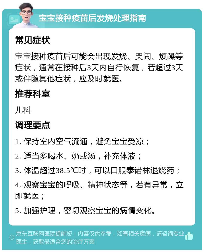 宝宝接种疫苗后发烧处理指南 常见症状 宝宝接种疫苗后可能会出现发烧、哭闹、烦躁等症状，通常在接种后3天内自行恢复，若超过3天或伴随其他症状，应及时就医。 推荐科室 儿科 调理要点 1. 保持室内空气流通，避免宝宝受凉； 2. 适当多喝水、奶或汤，补充体液； 3. 体温超过38.5℃时，可以口服泰诺林退烧药； 4. 观察宝宝的呼吸、精神状态等，若有异常，立即就医； 5. 加强护理，密切观察宝宝的病情变化。