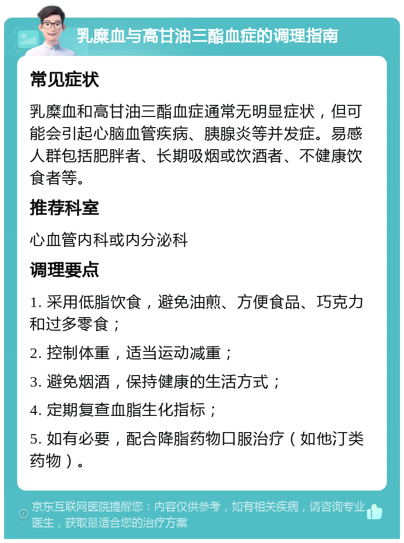 乳糜血与高甘油三酯血症的调理指南 常见症状 乳糜血和高甘油三酯血症通常无明显症状，但可能会引起心脑血管疾病、胰腺炎等并发症。易感人群包括肥胖者、长期吸烟或饮酒者、不健康饮食者等。 推荐科室 心血管内科或内分泌科 调理要点 1. 采用低脂饮食，避免油煎、方便食品、巧克力和过多零食； 2. 控制体重，适当运动减重； 3. 避免烟酒，保持健康的生活方式； 4. 定期复查血脂生化指标； 5. 如有必要，配合降脂药物口服治疗（如他汀类药物）。