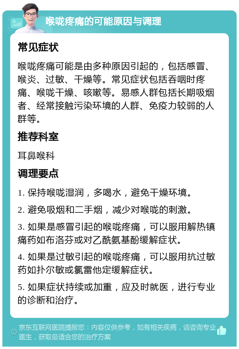 喉咙疼痛的可能原因与调理 常见症状 喉咙疼痛可能是由多种原因引起的，包括感冒、喉炎、过敏、干燥等。常见症状包括吞咽时疼痛、喉咙干燥、咳嗽等。易感人群包括长期吸烟者、经常接触污染环境的人群、免疫力较弱的人群等。 推荐科室 耳鼻喉科 调理要点 1. 保持喉咙湿润，多喝水，避免干燥环境。 2. 避免吸烟和二手烟，减少对喉咙的刺激。 3. 如果是感冒引起的喉咙疼痛，可以服用解热镇痛药如布洛芬或对乙酰氨基酚缓解症状。 4. 如果是过敏引起的喉咙疼痛，可以服用抗过敏药如扑尔敏或氯雷他定缓解症状。 5. 如果症状持续或加重，应及时就医，进行专业的诊断和治疗。