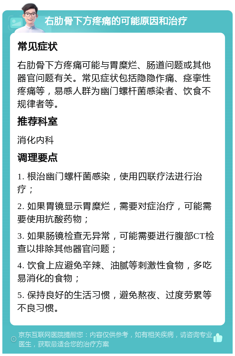 右肋骨下方疼痛的可能原因和治疗 常见症状 右肋骨下方疼痛可能与胃糜烂、肠道问题或其他器官问题有关。常见症状包括隐隐作痛、痉挛性疼痛等，易感人群为幽门螺杆菌感染者、饮食不规律者等。 推荐科室 消化内科 调理要点 1. 根治幽门螺杆菌感染，使用四联疗法进行治疗； 2. 如果胃镜显示胃糜烂，需要对症治疗，可能需要使用抗酸药物； 3. 如果肠镜检查无异常，可能需要进行腹部CT检查以排除其他器官问题； 4. 饮食上应避免辛辣、油腻等刺激性食物，多吃易消化的食物； 5. 保持良好的生活习惯，避免熬夜、过度劳累等不良习惯。