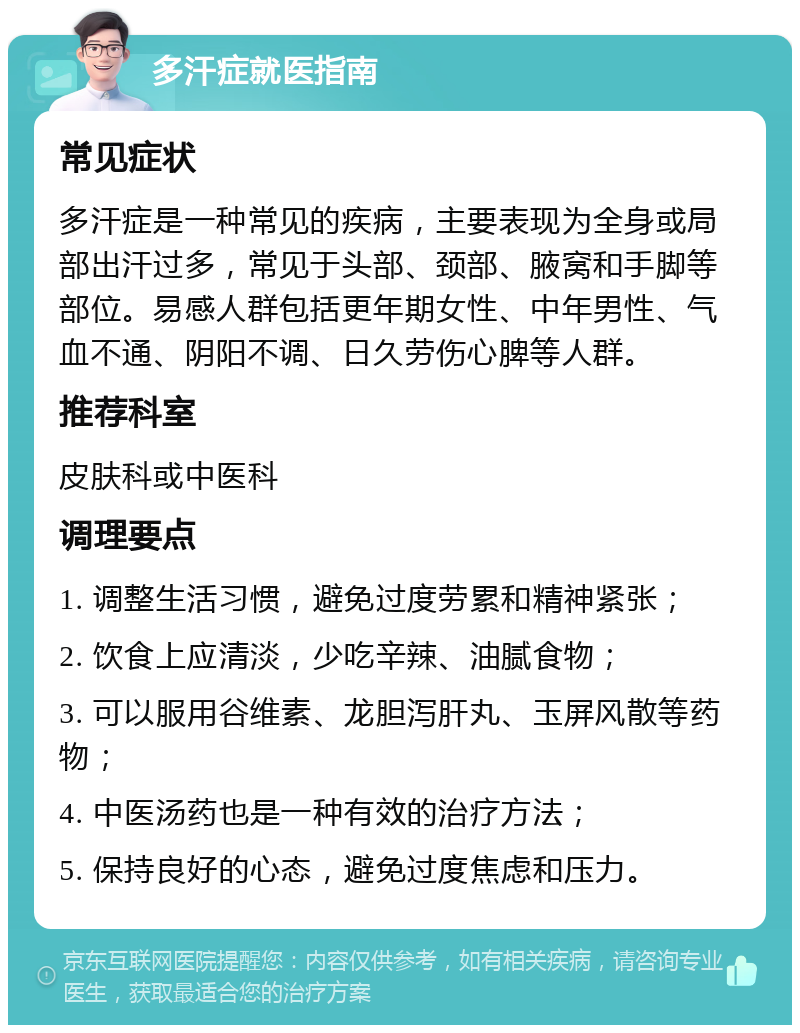 多汗症就医指南 常见症状 多汗症是一种常见的疾病，主要表现为全身或局部出汗过多，常见于头部、颈部、腋窝和手脚等部位。易感人群包括更年期女性、中年男性、气血不通、阴阳不调、日久劳伤心脾等人群。 推荐科室 皮肤科或中医科 调理要点 1. 调整生活习惯，避免过度劳累和精神紧张； 2. 饮食上应清淡，少吃辛辣、油腻食物； 3. 可以服用谷维素、龙胆泻肝丸、玉屏风散等药物； 4. 中医汤药也是一种有效的治疗方法； 5. 保持良好的心态，避免过度焦虑和压力。