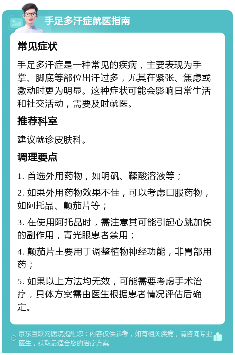 手足多汗症就医指南 常见症状 手足多汗症是一种常见的疾病，主要表现为手掌、脚底等部位出汗过多，尤其在紧张、焦虑或激动时更为明显。这种症状可能会影响日常生活和社交活动，需要及时就医。 推荐科室 建议就诊皮肤科。 调理要点 1. 首选外用药物，如明矾、鞣酸溶液等； 2. 如果外用药物效果不佳，可以考虑口服药物，如阿托品、颠茄片等； 3. 在使用阿托品时，需注意其可能引起心跳加快的副作用，青光眼患者禁用； 4. 颠茄片主要用于调整植物神经功能，非胃部用药； 5. 如果以上方法均无效，可能需要考虑手术治疗，具体方案需由医生根据患者情况评估后确定。