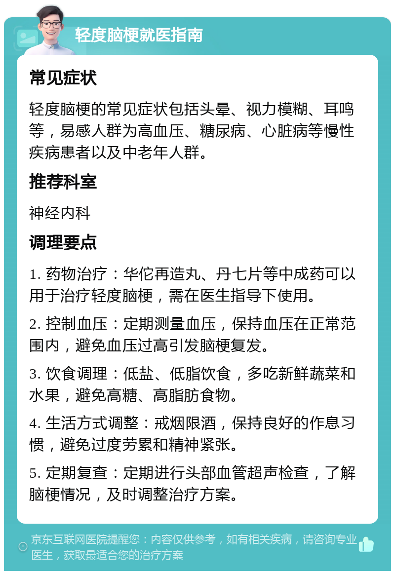 轻度脑梗就医指南 常见症状 轻度脑梗的常见症状包括头晕、视力模糊、耳鸣等，易感人群为高血压、糖尿病、心脏病等慢性疾病患者以及中老年人群。 推荐科室 神经内科 调理要点 1. 药物治疗：华佗再造丸、丹七片等中成药可以用于治疗轻度脑梗，需在医生指导下使用。 2. 控制血压：定期测量血压，保持血压在正常范围内，避免血压过高引发脑梗复发。 3. 饮食调理：低盐、低脂饮食，多吃新鲜蔬菜和水果，避免高糖、高脂肪食物。 4. 生活方式调整：戒烟限酒，保持良好的作息习惯，避免过度劳累和精神紧张。 5. 定期复查：定期进行头部血管超声检查，了解脑梗情况，及时调整治疗方案。