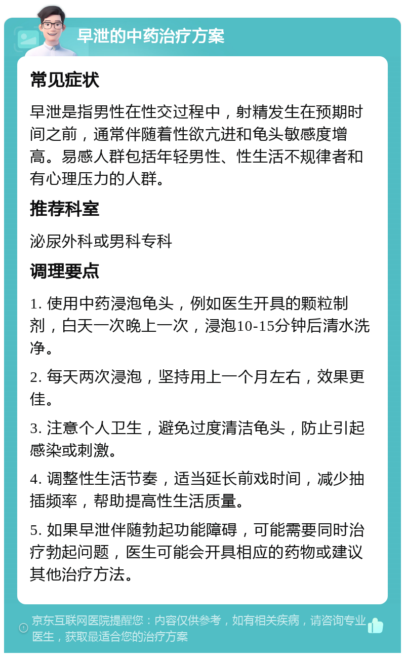 早泄的中药治疗方案 常见症状 早泄是指男性在性交过程中，射精发生在预期时间之前，通常伴随着性欲亢进和龟头敏感度增高。易感人群包括年轻男性、性生活不规律者和有心理压力的人群。 推荐科室 泌尿外科或男科专科 调理要点 1. 使用中药浸泡龟头，例如医生开具的颗粒制剂，白天一次晚上一次，浸泡10-15分钟后清水洗净。 2. 每天两次浸泡，坚持用上一个月左右，效果更佳。 3. 注意个人卫生，避免过度清洁龟头，防止引起感染或刺激。 4. 调整性生活节奏，适当延长前戏时间，减少抽插频率，帮助提高性生活质量。 5. 如果早泄伴随勃起功能障碍，可能需要同时治疗勃起问题，医生可能会开具相应的药物或建议其他治疗方法。