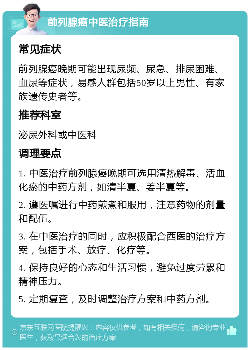 前列腺癌中医治疗指南 常见症状 前列腺癌晚期可能出现尿频、尿急、排尿困难、血尿等症状，易感人群包括50岁以上男性、有家族遗传史者等。 推荐科室 泌尿外科或中医科 调理要点 1. 中医治疗前列腺癌晚期可选用清热解毒、活血化瘀的中药方剂，如清半夏、姜半夏等。 2. 遵医嘱进行中药煎煮和服用，注意药物的剂量和配伍。 3. 在中医治疗的同时，应积极配合西医的治疗方案，包括手术、放疗、化疗等。 4. 保持良好的心态和生活习惯，避免过度劳累和精神压力。 5. 定期复查，及时调整治疗方案和中药方剂。