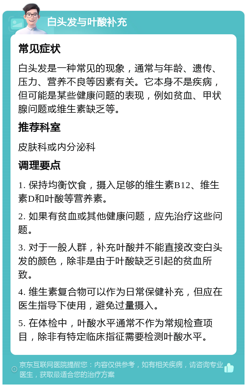 白头发与叶酸补充 常见症状 白头发是一种常见的现象，通常与年龄、遗传、压力、营养不良等因素有关。它本身不是疾病，但可能是某些健康问题的表现，例如贫血、甲状腺问题或维生素缺乏等。 推荐科室 皮肤科或内分泌科 调理要点 1. 保持均衡饮食，摄入足够的维生素B12、维生素D和叶酸等营养素。 2. 如果有贫血或其他健康问题，应先治疗这些问题。 3. 对于一般人群，补充叶酸并不能直接改变白头发的颜色，除非是由于叶酸缺乏引起的贫血所致。 4. 维生素复合物可以作为日常保健补充，但应在医生指导下使用，避免过量摄入。 5. 在体检中，叶酸水平通常不作为常规检查项目，除非有特定临床指征需要检测叶酸水平。