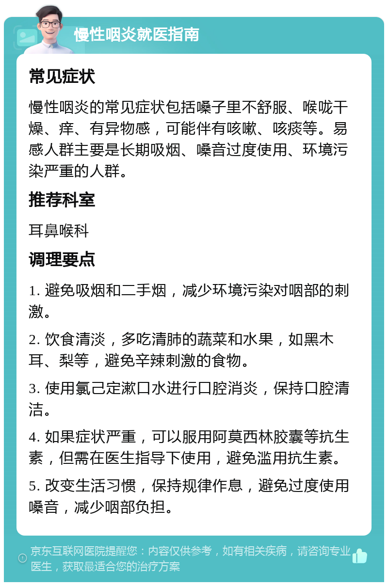 慢性咽炎就医指南 常见症状 慢性咽炎的常见症状包括嗓子里不舒服、喉咙干燥、痒、有异物感，可能伴有咳嗽、咳痰等。易感人群主要是长期吸烟、嗓音过度使用、环境污染严重的人群。 推荐科室 耳鼻喉科 调理要点 1. 避免吸烟和二手烟，减少环境污染对咽部的刺激。 2. 饮食清淡，多吃清肺的蔬菜和水果，如黑木耳、梨等，避免辛辣刺激的食物。 3. 使用氯己定漱口水进行口腔消炎，保持口腔清洁。 4. 如果症状严重，可以服用阿莫西林胶囊等抗生素，但需在医生指导下使用，避免滥用抗生素。 5. 改变生活习惯，保持规律作息，避免过度使用嗓音，减少咽部负担。