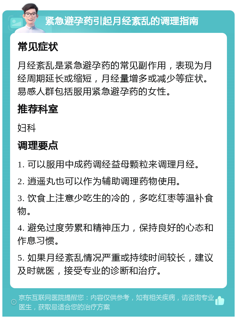 紧急避孕药引起月经紊乱的调理指南 常见症状 月经紊乱是紧急避孕药的常见副作用，表现为月经周期延长或缩短，月经量增多或减少等症状。易感人群包括服用紧急避孕药的女性。 推荐科室 妇科 调理要点 1. 可以服用中成药调经益母颗粒来调理月经。 2. 逍遥丸也可以作为辅助调理药物使用。 3. 饮食上注意少吃生的冷的，多吃红枣等温补食物。 4. 避免过度劳累和精神压力，保持良好的心态和作息习惯。 5. 如果月经紊乱情况严重或持续时间较长，建议及时就医，接受专业的诊断和治疗。