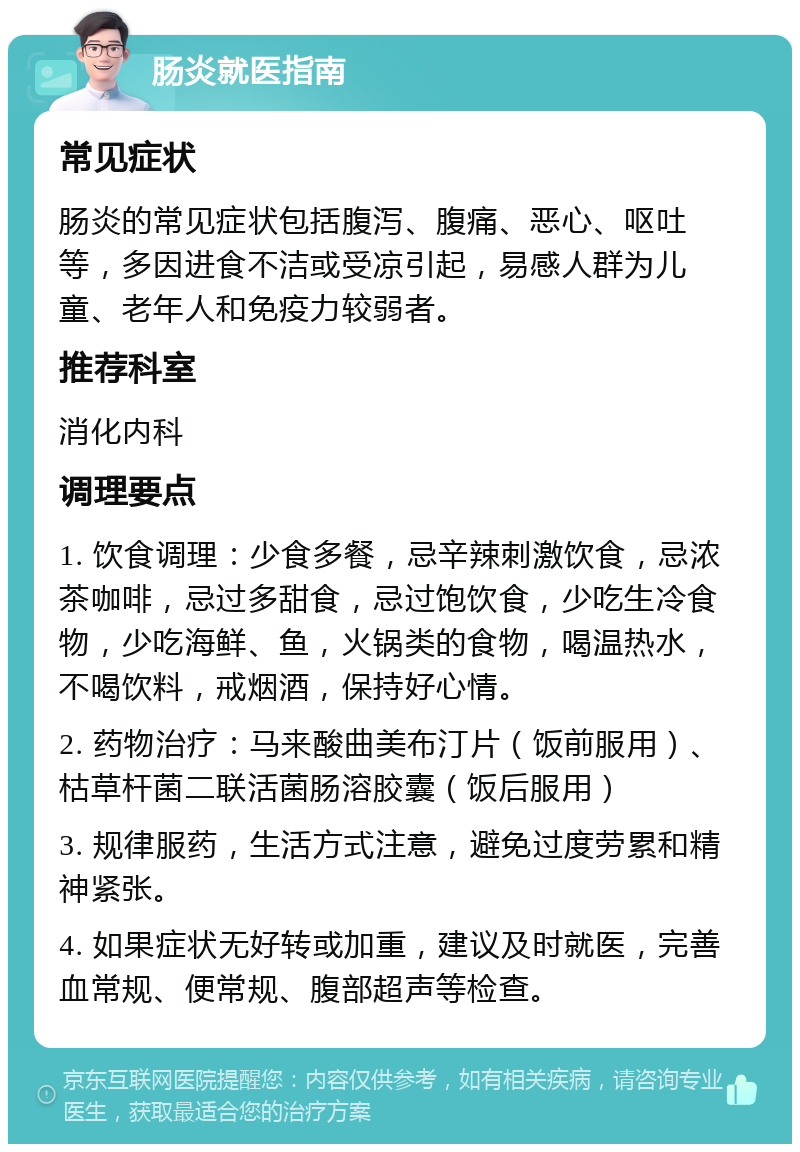 肠炎就医指南 常见症状 肠炎的常见症状包括腹泻、腹痛、恶心、呕吐等，多因进食不洁或受凉引起，易感人群为儿童、老年人和免疫力较弱者。 推荐科室 消化内科 调理要点 1. 饮食调理：少食多餐，忌辛辣刺激饮食，忌浓茶咖啡，忌过多甜食，忌过饱饮食，少吃生冷食物，少吃海鲜、鱼，火锅类的食物，喝温热水，不喝饮料，戒烟酒，保持好心情。 2. 药物治疗：马来酸曲美布汀片（饭前服用）、枯草杆菌二联活菌肠溶胶囊（饭后服用） 3. 规律服药，生活方式注意，避免过度劳累和精神紧张。 4. 如果症状无好转或加重，建议及时就医，完善血常规、便常规、腹部超声等检查。