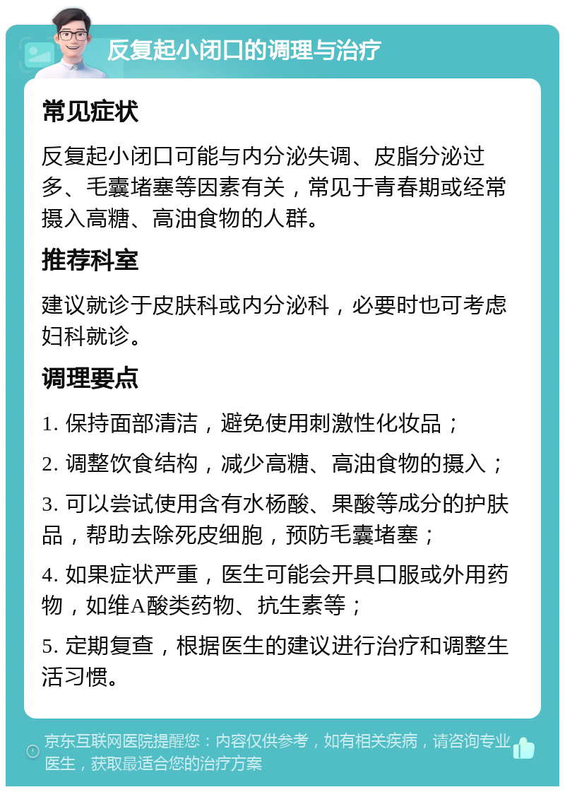 反复起小闭口的调理与治疗 常见症状 反复起小闭口可能与内分泌失调、皮脂分泌过多、毛囊堵塞等因素有关，常见于青春期或经常摄入高糖、高油食物的人群。 推荐科室 建议就诊于皮肤科或内分泌科，必要时也可考虑妇科就诊。 调理要点 1. 保持面部清洁，避免使用刺激性化妆品； 2. 调整饮食结构，减少高糖、高油食物的摄入； 3. 可以尝试使用含有水杨酸、果酸等成分的护肤品，帮助去除死皮细胞，预防毛囊堵塞； 4. 如果症状严重，医生可能会开具口服或外用药物，如维A酸类药物、抗生素等； 5. 定期复查，根据医生的建议进行治疗和调整生活习惯。