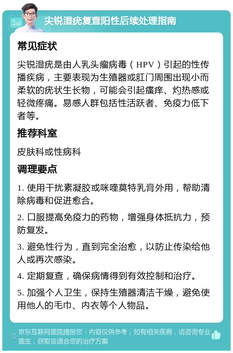 尖锐湿疣复查阳性后续处理指南 常见症状 尖锐湿疣是由人乳头瘤病毒（HPV）引起的性传播疾病，主要表现为生殖器或肛门周围出现小而柔软的疣状生长物，可能会引起瘙痒、灼热感或轻微疼痛。易感人群包括性活跃者、免疫力低下者等。 推荐科室 皮肤科或性病科 调理要点 1. 使用干扰素凝胶或咪喹莫特乳膏外用，帮助清除病毒和促进愈合。 2. 口服提高免疫力的药物，增强身体抵抗力，预防复发。 3. 避免性行为，直到完全治愈，以防止传染给他人或再次感染。 4. 定期复查，确保病情得到有效控制和治疗。 5. 加强个人卫生，保持生殖器清洁干燥，避免使用他人的毛巾、内衣等个人物品。