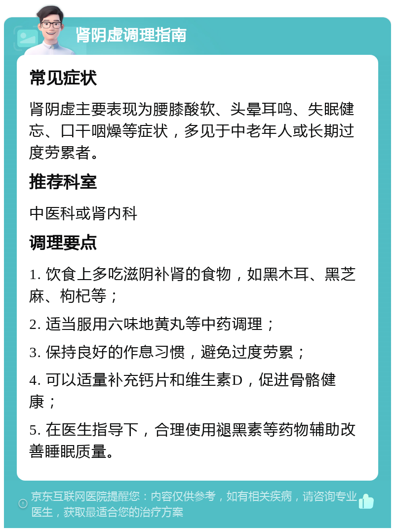 肾阴虚调理指南 常见症状 肾阴虚主要表现为腰膝酸软、头晕耳鸣、失眠健忘、口干咽燥等症状，多见于中老年人或长期过度劳累者。 推荐科室 中医科或肾内科 调理要点 1. 饮食上多吃滋阴补肾的食物，如黑木耳、黑芝麻、枸杞等； 2. 适当服用六味地黄丸等中药调理； 3. 保持良好的作息习惯，避免过度劳累； 4. 可以适量补充钙片和维生素D，促进骨骼健康； 5. 在医生指导下，合理使用褪黑素等药物辅助改善睡眠质量。