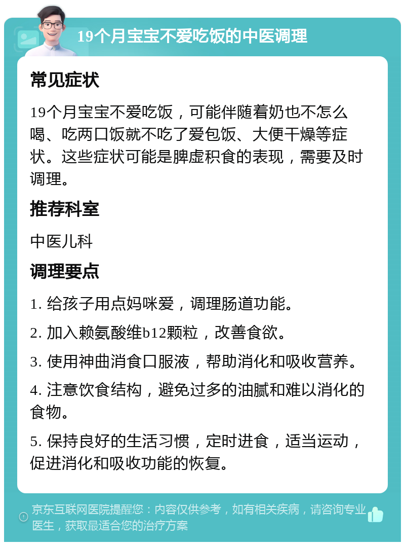 19个月宝宝不爱吃饭的中医调理 常见症状 19个月宝宝不爱吃饭，可能伴随着奶也不怎么喝、吃两口饭就不吃了爱包饭、大便干燥等症状。这些症状可能是脾虚积食的表现，需要及时调理。 推荐科室 中医儿科 调理要点 1. 给孩子用点妈咪爱，调理肠道功能。 2. 加入赖氨酸维b12颗粒，改善食欲。 3. 使用神曲消食口服液，帮助消化和吸收营养。 4. 注意饮食结构，避免过多的油腻和难以消化的食物。 5. 保持良好的生活习惯，定时进食，适当运动，促进消化和吸收功能的恢复。