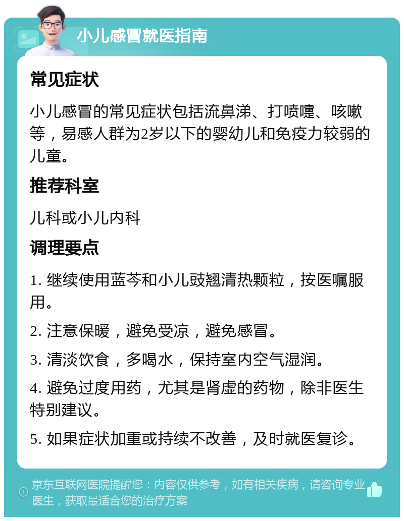 小儿感冒就医指南 常见症状 小儿感冒的常见症状包括流鼻涕、打喷嚏、咳嗽等，易感人群为2岁以下的婴幼儿和免疫力较弱的儿童。 推荐科室 儿科或小儿内科 调理要点 1. 继续使用蓝芩和小儿豉翘清热颗粒，按医嘱服用。 2. 注意保暖，避免受凉，避免感冒。 3. 清淡饮食，多喝水，保持室内空气湿润。 4. 避免过度用药，尤其是肾虚的药物，除非医生特别建议。 5. 如果症状加重或持续不改善，及时就医复诊。