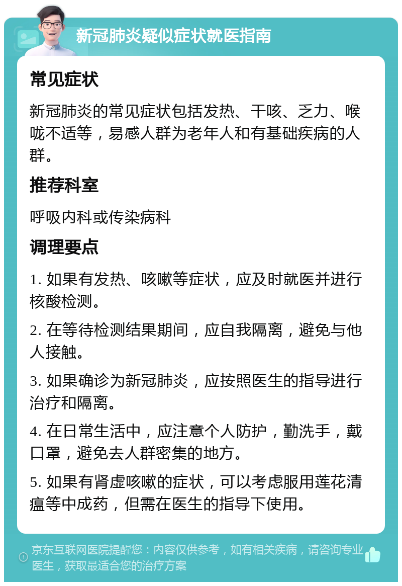 新冠肺炎疑似症状就医指南 常见症状 新冠肺炎的常见症状包括发热、干咳、乏力、喉咙不适等，易感人群为老年人和有基础疾病的人群。 推荐科室 呼吸内科或传染病科 调理要点 1. 如果有发热、咳嗽等症状，应及时就医并进行核酸检测。 2. 在等待检测结果期间，应自我隔离，避免与他人接触。 3. 如果确诊为新冠肺炎，应按照医生的指导进行治疗和隔离。 4. 在日常生活中，应注意个人防护，勤洗手，戴口罩，避免去人群密集的地方。 5. 如果有肾虚咳嗽的症状，可以考虑服用莲花清瘟等中成药，但需在医生的指导下使用。