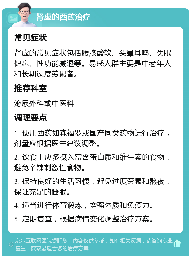 肾虚的西药治疗 常见症状 肾虚的常见症状包括腰膝酸软、头晕耳鸣、失眠健忘、性功能减退等。易感人群主要是中老年人和长期过度劳累者。 推荐科室 泌尿外科或中医科 调理要点 1. 使用西药如森福罗或国产同类药物进行治疗，剂量应根据医生建议调整。 2. 饮食上应多摄入富含蛋白质和维生素的食物，避免辛辣刺激性食物。 3. 保持良好的生活习惯，避免过度劳累和熬夜，保证充足的睡眠。 4. 适当进行体育锻炼，增强体质和免疫力。 5. 定期复查，根据病情变化调整治疗方案。