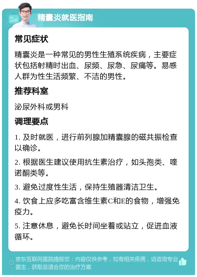 精囊炎就医指南 常见症状 精囊炎是一种常见的男性生殖系统疾病，主要症状包括射精时出血、尿频、尿急、尿痛等。易感人群为性生活频繁、不洁的男性。 推荐科室 泌尿外科或男科 调理要点 1. 及时就医，进行前列腺加精囊腺的磁共振检查以确诊。 2. 根据医生建议使用抗生素治疗，如头孢类、喹诺酮类等。 3. 避免过度性生活，保持生殖器清洁卫生。 4. 饮食上应多吃富含维生素C和E的食物，增强免疫力。 5. 注意休息，避免长时间坐着或站立，促进血液循环。