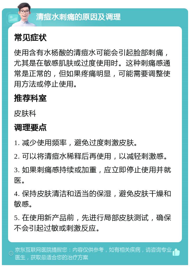 清痘水刺痛的原因及调理 常见症状 使用含有水杨酸的清痘水可能会引起脸部刺痛，尤其是在敏感肌肤或过度使用时。这种刺痛感通常是正常的，但如果疼痛明显，可能需要调整使用方法或停止使用。 推荐科室 皮肤科 调理要点 1. 减少使用频率，避免过度刺激皮肤。 2. 可以将清痘水稀释后再使用，以减轻刺激感。 3. 如果刺痛感持续或加重，应立即停止使用并就医。 4. 保持皮肤清洁和适当的保湿，避免皮肤干燥和敏感。 5. 在使用新产品前，先进行局部皮肤测试，确保不会引起过敏或刺激反应。