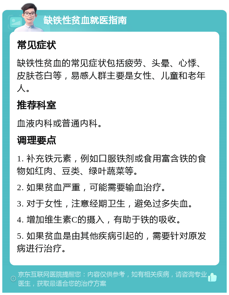 缺铁性贫血就医指南 常见症状 缺铁性贫血的常见症状包括疲劳、头晕、心悸、皮肤苍白等，易感人群主要是女性、儿童和老年人。 推荐科室 血液内科或普通内科。 调理要点 1. 补充铁元素，例如口服铁剂或食用富含铁的食物如红肉、豆类、绿叶蔬菜等。 2. 如果贫血严重，可能需要输血治疗。 3. 对于女性，注意经期卫生，避免过多失血。 4. 增加维生素C的摄入，有助于铁的吸收。 5. 如果贫血是由其他疾病引起的，需要针对原发病进行治疗。