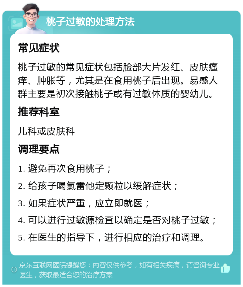 桃子过敏的处理方法 常见症状 桃子过敏的常见症状包括脸部大片发红、皮肤瘙痒、肿胀等，尤其是在食用桃子后出现。易感人群主要是初次接触桃子或有过敏体质的婴幼儿。 推荐科室 儿科或皮肤科 调理要点 1. 避免再次食用桃子； 2. 给孩子喝氯雷他定颗粒以缓解症状； 3. 如果症状严重，应立即就医； 4. 可以进行过敏源检查以确定是否对桃子过敏； 5. 在医生的指导下，进行相应的治疗和调理。