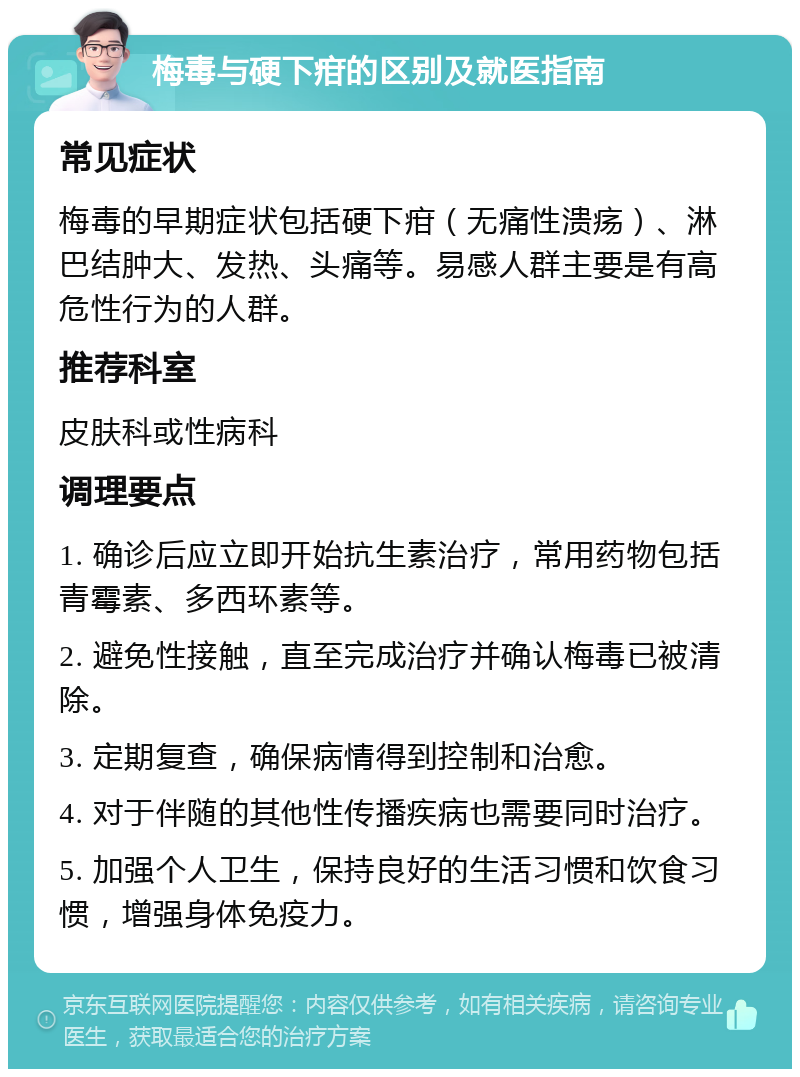 梅毒与硬下疳的区别及就医指南 常见症状 梅毒的早期症状包括硬下疳（无痛性溃疡）、淋巴结肿大、发热、头痛等。易感人群主要是有高危性行为的人群。 推荐科室 皮肤科或性病科 调理要点 1. 确诊后应立即开始抗生素治疗，常用药物包括青霉素、多西环素等。 2. 避免性接触，直至完成治疗并确认梅毒已被清除。 3. 定期复查，确保病情得到控制和治愈。 4. 对于伴随的其他性传播疾病也需要同时治疗。 5. 加强个人卫生，保持良好的生活习惯和饮食习惯，增强身体免疫力。