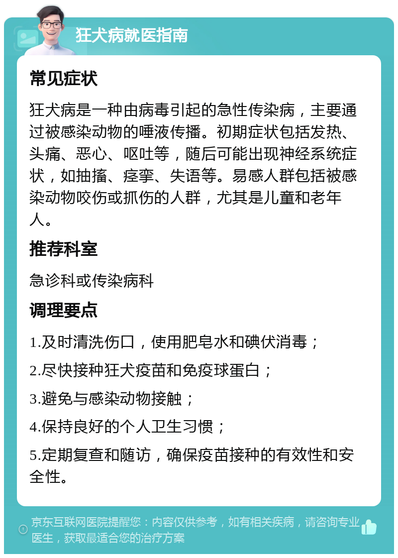 狂犬病就医指南 常见症状 狂犬病是一种由病毒引起的急性传染病，主要通过被感染动物的唾液传播。初期症状包括发热、头痛、恶心、呕吐等，随后可能出现神经系统症状，如抽搐、痉挛、失语等。易感人群包括被感染动物咬伤或抓伤的人群，尤其是儿童和老年人。 推荐科室 急诊科或传染病科 调理要点 1.及时清洗伤口，使用肥皂水和碘伏消毒； 2.尽快接种狂犬疫苗和免疫球蛋白； 3.避免与感染动物接触； 4.保持良好的个人卫生习惯； 5.定期复查和随访，确保疫苗接种的有效性和安全性。