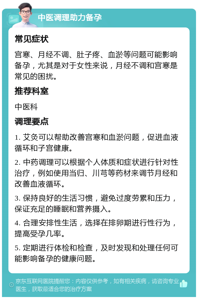 中医调理助力备孕 常见症状 宫寒、月经不调、肚子疼、血淤等问题可能影响备孕，尤其是对于女性来说，月经不调和宫寒是常见的困扰。 推荐科室 中医科 调理要点 1. 艾灸可以帮助改善宫寒和血淤问题，促进血液循环和子宫健康。 2. 中药调理可以根据个人体质和症状进行针对性治疗，例如使用当归、川芎等药材来调节月经和改善血液循环。 3. 保持良好的生活习惯，避免过度劳累和压力，保证充足的睡眠和营养摄入。 4. 合理安排性生活，选择在排卵期进行性行为，提高受孕几率。 5. 定期进行体检和检查，及时发现和处理任何可能影响备孕的健康问题。