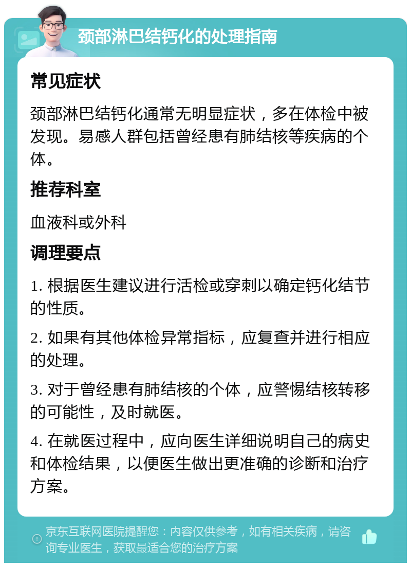 颈部淋巴结钙化的处理指南 常见症状 颈部淋巴结钙化通常无明显症状，多在体检中被发现。易感人群包括曾经患有肺结核等疾病的个体。 推荐科室 血液科或外科 调理要点 1. 根据医生建议进行活检或穿刺以确定钙化结节的性质。 2. 如果有其他体检异常指标，应复查并进行相应的处理。 3. 对于曾经患有肺结核的个体，应警惕结核转移的可能性，及时就医。 4. 在就医过程中，应向医生详细说明自己的病史和体检结果，以便医生做出更准确的诊断和治疗方案。