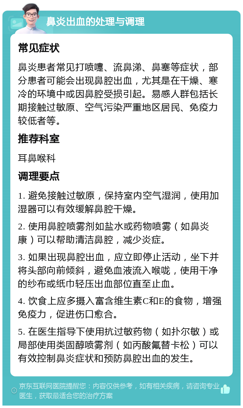 鼻炎出血的处理与调理 常见症状 鼻炎患者常见打喷嚏、流鼻涕、鼻塞等症状，部分患者可能会出现鼻腔出血，尤其是在干燥、寒冷的环境中或因鼻腔受损引起。易感人群包括长期接触过敏原、空气污染严重地区居民、免疫力较低者等。 推荐科室 耳鼻喉科 调理要点 1. 避免接触过敏原，保持室内空气湿润，使用加湿器可以有效缓解鼻腔干燥。 2. 使用鼻腔喷雾剂如盐水或药物喷雾（如鼻炎康）可以帮助清洁鼻腔，减少炎症。 3. 如果出现鼻腔出血，应立即停止活动，坐下并将头部向前倾斜，避免血液流入喉咙，使用干净的纱布或纸巾轻压出血部位直至止血。 4. 饮食上应多摄入富含维生素C和E的食物，增强免疫力，促进伤口愈合。 5. 在医生指导下使用抗过敏药物（如扑尔敏）或局部使用类固醇喷雾剂（如丙酸氟替卡松）可以有效控制鼻炎症状和预防鼻腔出血的发生。