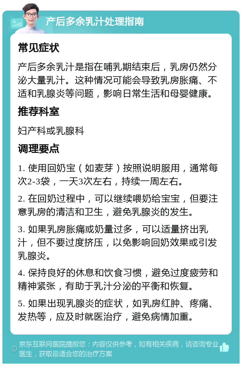 产后多余乳汁处理指南 常见症状 产后多余乳汁是指在哺乳期结束后，乳房仍然分泌大量乳汁。这种情况可能会导致乳房胀痛、不适和乳腺炎等问题，影响日常生活和母婴健康。 推荐科室 妇产科或乳腺科 调理要点 1. 使用回奶宝（如麦芽）按照说明服用，通常每次2-3袋，一天3次左右，持续一周左右。 2. 在回奶过程中，可以继续喂奶给宝宝，但要注意乳房的清洁和卫生，避免乳腺炎的发生。 3. 如果乳房胀痛或奶量过多，可以适量挤出乳汁，但不要过度挤压，以免影响回奶效果或引发乳腺炎。 4. 保持良好的休息和饮食习惯，避免过度疲劳和精神紧张，有助于乳汁分泌的平衡和恢复。 5. 如果出现乳腺炎的症状，如乳房红肿、疼痛、发热等，应及时就医治疗，避免病情加重。