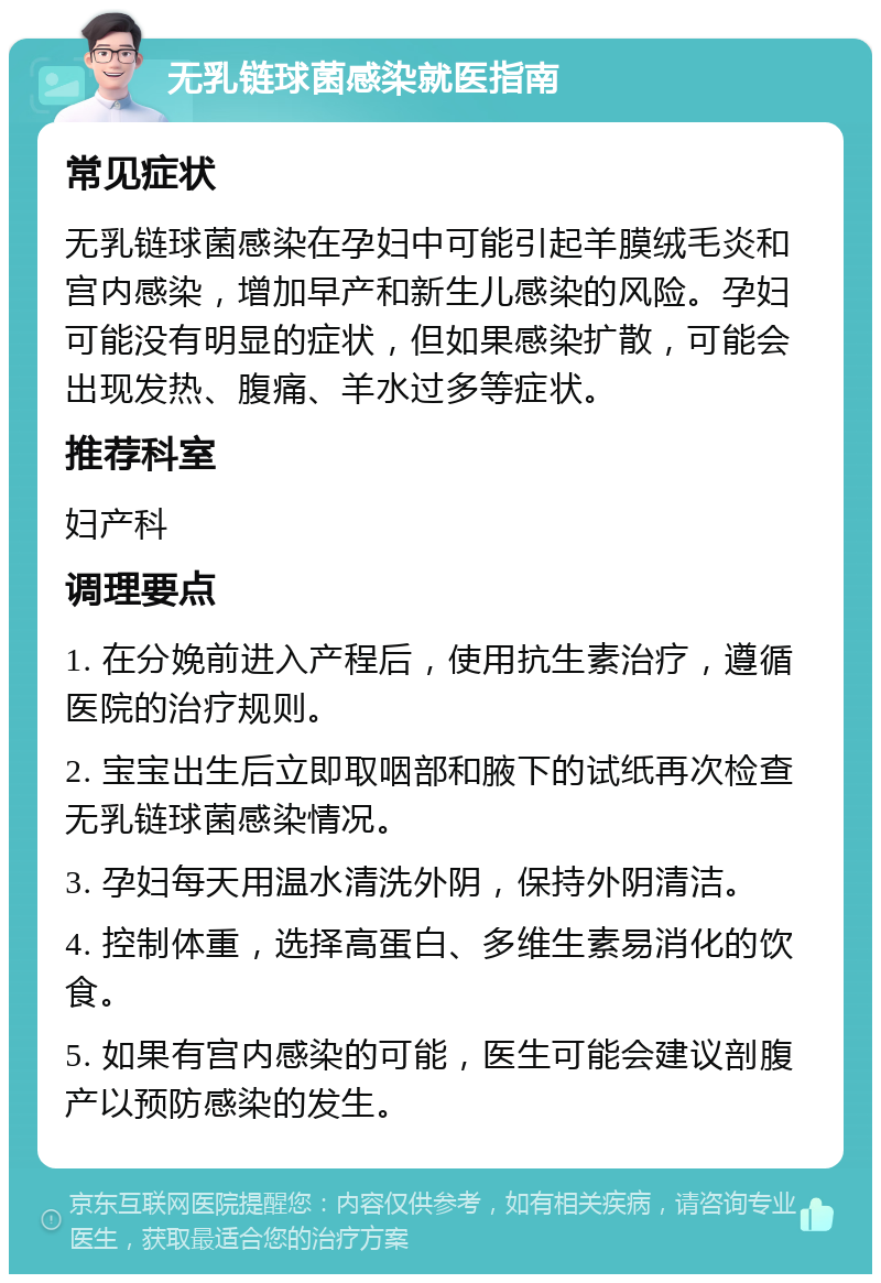 无乳链球菌感染就医指南 常见症状 无乳链球菌感染在孕妇中可能引起羊膜绒毛炎和宫内感染，增加早产和新生儿感染的风险。孕妇可能没有明显的症状，但如果感染扩散，可能会出现发热、腹痛、羊水过多等症状。 推荐科室 妇产科 调理要点 1. 在分娩前进入产程后，使用抗生素治疗，遵循医院的治疗规则。 2. 宝宝出生后立即取咽部和腋下的试纸再次检查无乳链球菌感染情况。 3. 孕妇每天用温水清洗外阴，保持外阴清洁。 4. 控制体重，选择高蛋白、多维生素易消化的饮食。 5. 如果有宫内感染的可能，医生可能会建议剖腹产以预防感染的发生。