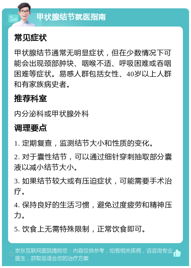 甲状腺结节就医指南 常见症状 甲状腺结节通常无明显症状，但在少数情况下可能会出现颈部肿块、咽喉不适、呼吸困难或吞咽困难等症状。易感人群包括女性、40岁以上人群和有家族病史者。 推荐科室 内分泌科或甲状腺外科 调理要点 1. 定期复查，监测结节大小和性质的变化。 2. 对于囊性结节，可以通过细针穿刺抽取部分囊液以减小结节大小。 3. 如果结节较大或有压迫症状，可能需要手术治疗。 4. 保持良好的生活习惯，避免过度疲劳和精神压力。 5. 饮食上无需特殊限制，正常饮食即可。