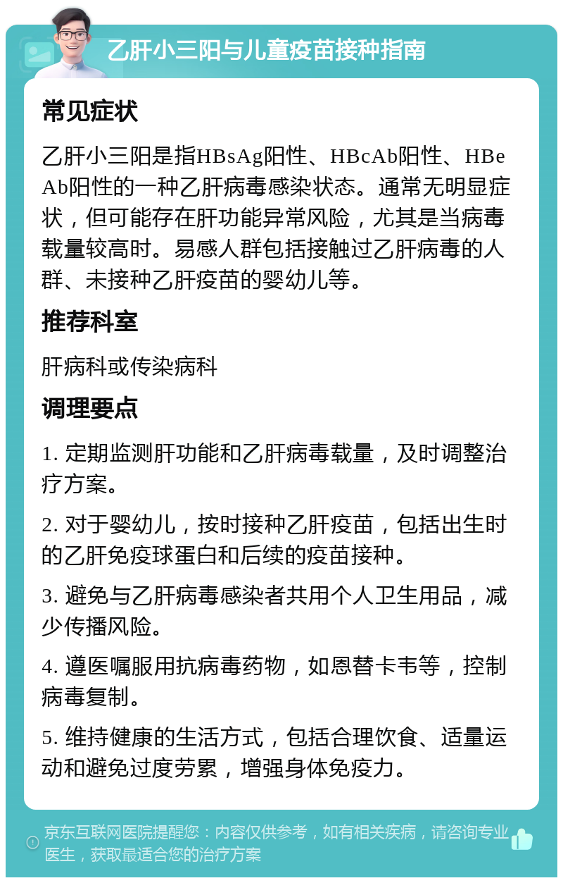 乙肝小三阳与儿童疫苗接种指南 常见症状 乙肝小三阳是指HBsAg阳性、HBcAb阳性、HBeAb阳性的一种乙肝病毒感染状态。通常无明显症状，但可能存在肝功能异常风险，尤其是当病毒载量较高时。易感人群包括接触过乙肝病毒的人群、未接种乙肝疫苗的婴幼儿等。 推荐科室 肝病科或传染病科 调理要点 1. 定期监测肝功能和乙肝病毒载量，及时调整治疗方案。 2. 对于婴幼儿，按时接种乙肝疫苗，包括出生时的乙肝免疫球蛋白和后续的疫苗接种。 3. 避免与乙肝病毒感染者共用个人卫生用品，减少传播风险。 4. 遵医嘱服用抗病毒药物，如恩替卡韦等，控制病毒复制。 5. 维持健康的生活方式，包括合理饮食、适量运动和避免过度劳累，增强身体免疫力。