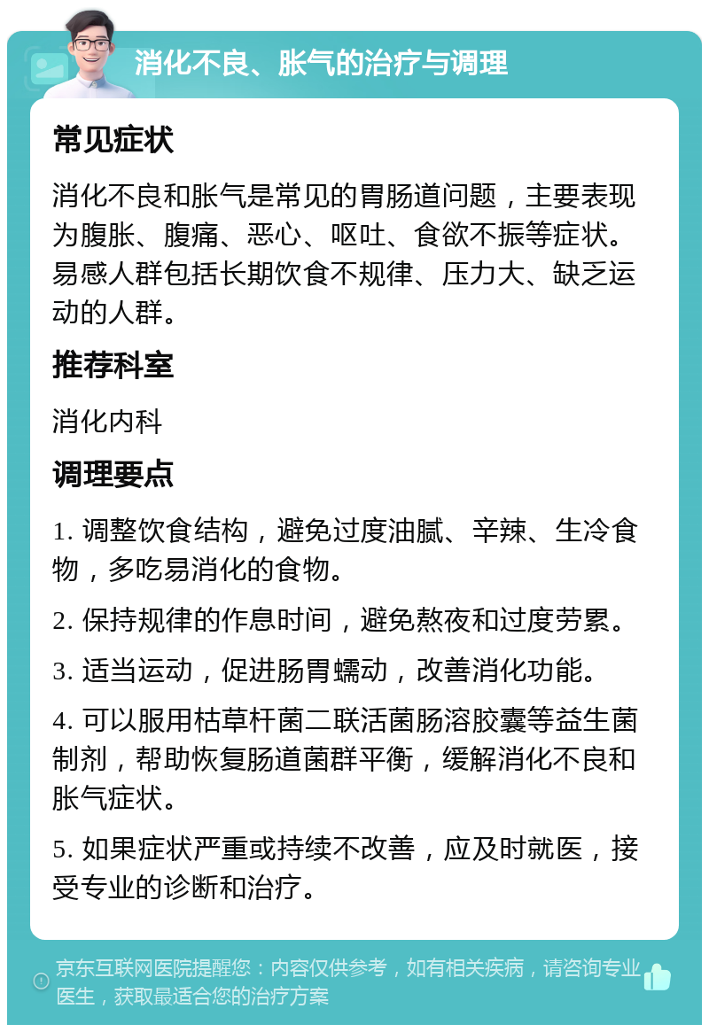 消化不良、胀气的治疗与调理 常见症状 消化不良和胀气是常见的胃肠道问题，主要表现为腹胀、腹痛、恶心、呕吐、食欲不振等症状。易感人群包括长期饮食不规律、压力大、缺乏运动的人群。 推荐科室 消化内科 调理要点 1. 调整饮食结构，避免过度油腻、辛辣、生冷食物，多吃易消化的食物。 2. 保持规律的作息时间，避免熬夜和过度劳累。 3. 适当运动，促进肠胃蠕动，改善消化功能。 4. 可以服用枯草杆菌二联活菌肠溶胶囊等益生菌制剂，帮助恢复肠道菌群平衡，缓解消化不良和胀气症状。 5. 如果症状严重或持续不改善，应及时就医，接受专业的诊断和治疗。