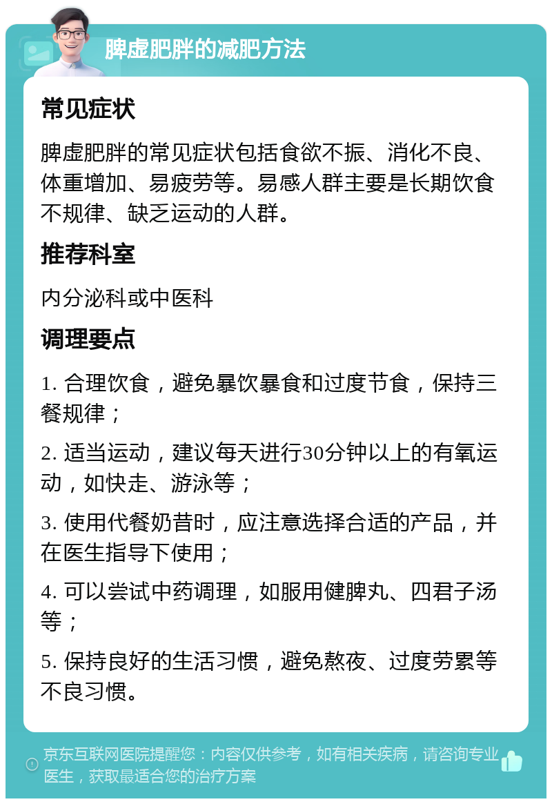 脾虚肥胖的减肥方法 常见症状 脾虚肥胖的常见症状包括食欲不振、消化不良、体重增加、易疲劳等。易感人群主要是长期饮食不规律、缺乏运动的人群。 推荐科室 内分泌科或中医科 调理要点 1. 合理饮食，避免暴饮暴食和过度节食，保持三餐规律； 2. 适当运动，建议每天进行30分钟以上的有氧运动，如快走、游泳等； 3. 使用代餐奶昔时，应注意选择合适的产品，并在医生指导下使用； 4. 可以尝试中药调理，如服用健脾丸、四君子汤等； 5. 保持良好的生活习惯，避免熬夜、过度劳累等不良习惯。