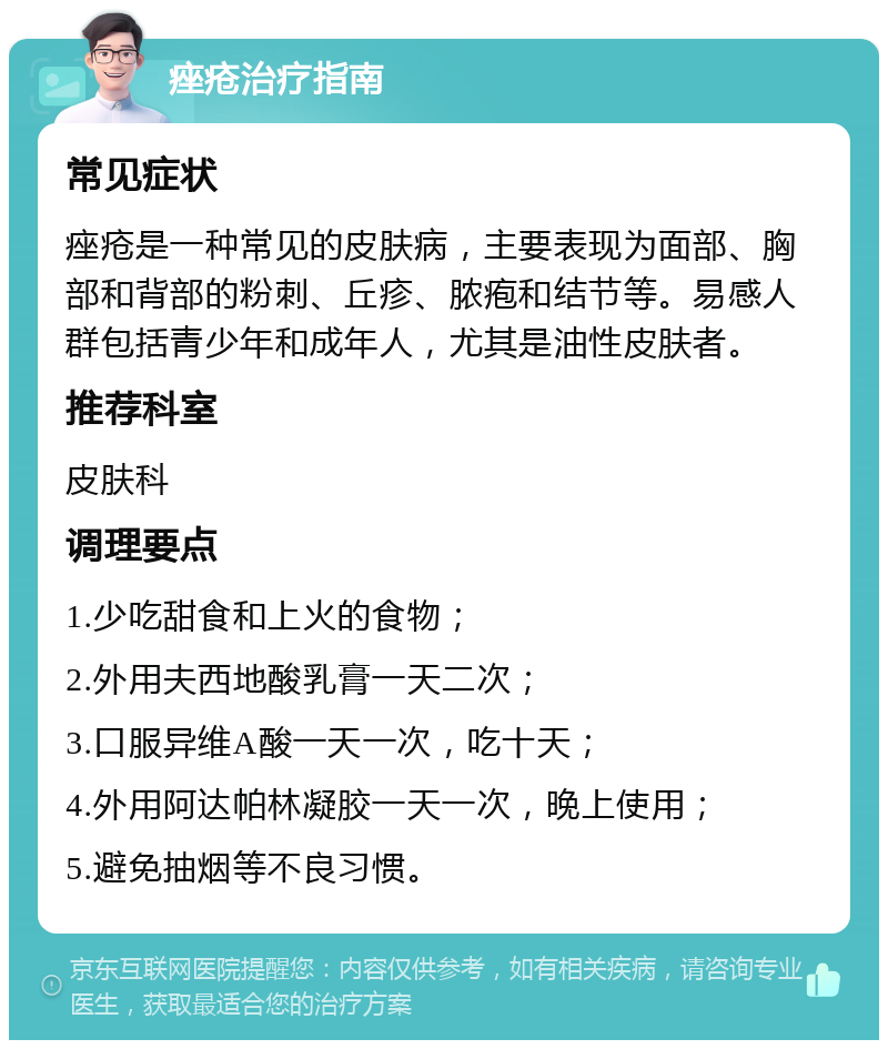 痤疮治疗指南 常见症状 痤疮是一种常见的皮肤病，主要表现为面部、胸部和背部的粉刺、丘疹、脓疱和结节等。易感人群包括青少年和成年人，尤其是油性皮肤者。 推荐科室 皮肤科 调理要点 1.少吃甜食和上火的食物； 2.外用夫西地酸乳膏一天二次； 3.口服异维A酸一天一次，吃十天； 4.外用阿达帕林凝胶一天一次，晚上使用； 5.避免抽烟等不良习惯。