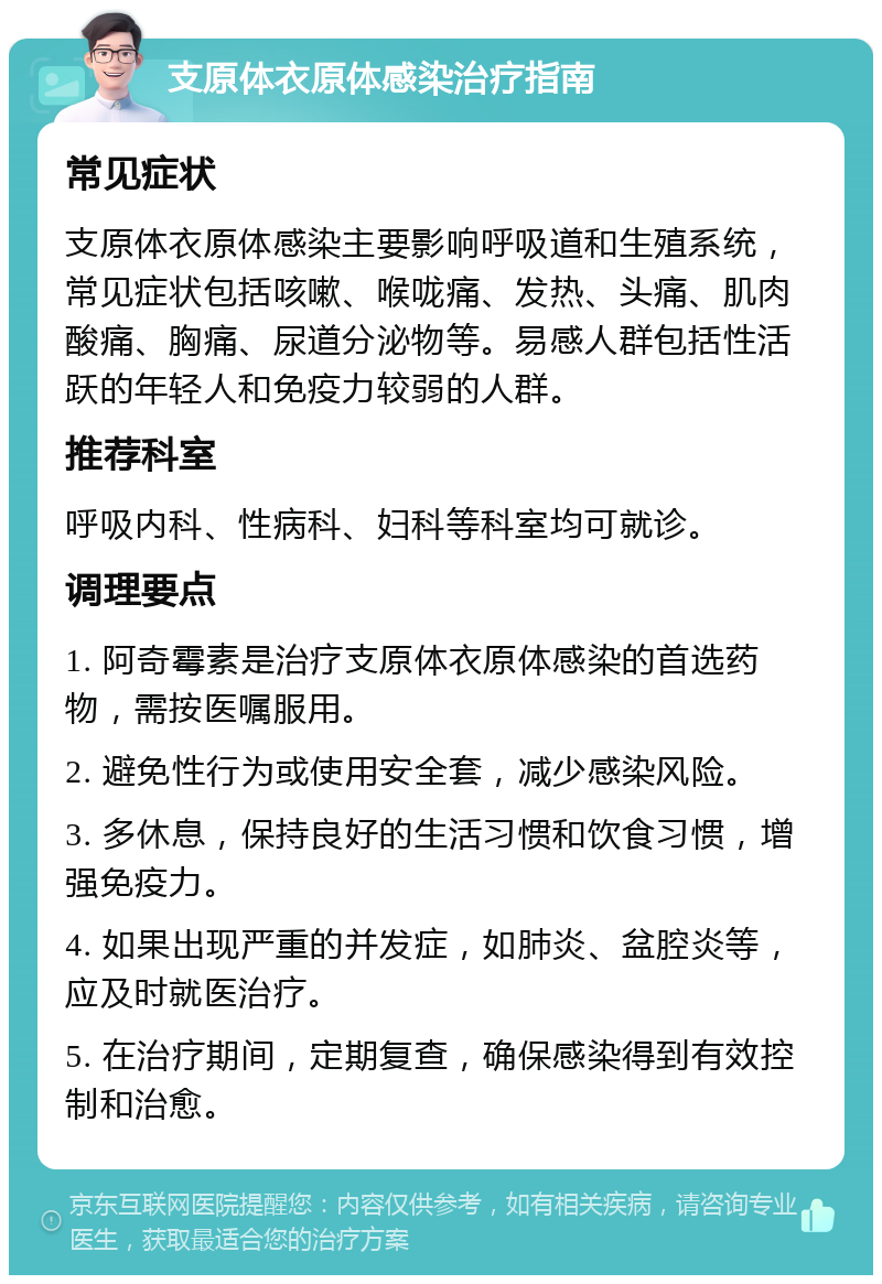 支原体衣原体感染治疗指南 常见症状 支原体衣原体感染主要影响呼吸道和生殖系统，常见症状包括咳嗽、喉咙痛、发热、头痛、肌肉酸痛、胸痛、尿道分泌物等。易感人群包括性活跃的年轻人和免疫力较弱的人群。 推荐科室 呼吸内科、性病科、妇科等科室均可就诊。 调理要点 1. 阿奇霉素是治疗支原体衣原体感染的首选药物，需按医嘱服用。 2. 避免性行为或使用安全套，减少感染风险。 3. 多休息，保持良好的生活习惯和饮食习惯，增强免疫力。 4. 如果出现严重的并发症，如肺炎、盆腔炎等，应及时就医治疗。 5. 在治疗期间，定期复查，确保感染得到有效控制和治愈。