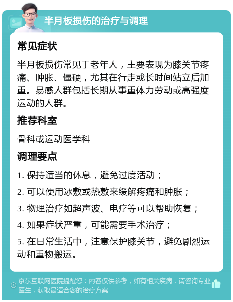 半月板损伤的治疗与调理 常见症状 半月板损伤常见于老年人，主要表现为膝关节疼痛、肿胀、僵硬，尤其在行走或长时间站立后加重。易感人群包括长期从事重体力劳动或高强度运动的人群。 推荐科室 骨科或运动医学科 调理要点 1. 保持适当的休息，避免过度活动； 2. 可以使用冰敷或热敷来缓解疼痛和肿胀； 3. 物理治疗如超声波、电疗等可以帮助恢复； 4. 如果症状严重，可能需要手术治疗； 5. 在日常生活中，注意保护膝关节，避免剧烈运动和重物搬运。