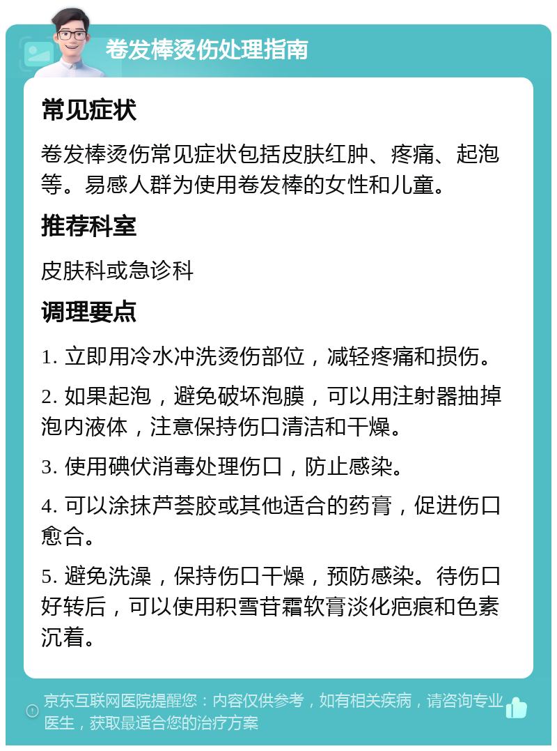 卷发棒烫伤处理指南 常见症状 卷发棒烫伤常见症状包括皮肤红肿、疼痛、起泡等。易感人群为使用卷发棒的女性和儿童。 推荐科室 皮肤科或急诊科 调理要点 1. 立即用冷水冲洗烫伤部位，减轻疼痛和损伤。 2. 如果起泡，避免破坏泡膜，可以用注射器抽掉泡内液体，注意保持伤口清洁和干燥。 3. 使用碘伏消毒处理伤口，防止感染。 4. 可以涂抹芦荟胶或其他适合的药膏，促进伤口愈合。 5. 避免洗澡，保持伤口干燥，预防感染。待伤口好转后，可以使用积雪苷霜软膏淡化疤痕和色素沉着。