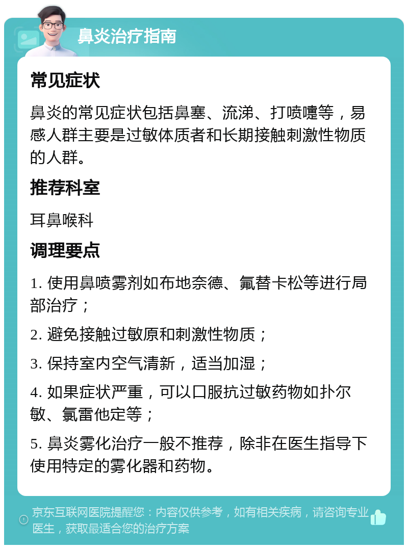 鼻炎治疗指南 常见症状 鼻炎的常见症状包括鼻塞、流涕、打喷嚏等，易感人群主要是过敏体质者和长期接触刺激性物质的人群。 推荐科室 耳鼻喉科 调理要点 1. 使用鼻喷雾剂如布地奈德、氟替卡松等进行局部治疗； 2. 避免接触过敏原和刺激性物质； 3. 保持室内空气清新，适当加湿； 4. 如果症状严重，可以口服抗过敏药物如扑尔敏、氯雷他定等； 5. 鼻炎雾化治疗一般不推荐，除非在医生指导下使用特定的雾化器和药物。