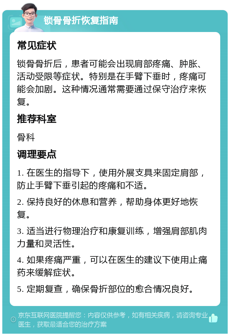 锁骨骨折恢复指南 常见症状 锁骨骨折后，患者可能会出现肩部疼痛、肿胀、活动受限等症状。特别是在手臂下垂时，疼痛可能会加剧。这种情况通常需要通过保守治疗来恢复。 推荐科室 骨科 调理要点 1. 在医生的指导下，使用外展支具来固定肩部，防止手臂下垂引起的疼痛和不适。 2. 保持良好的休息和营养，帮助身体更好地恢复。 3. 适当进行物理治疗和康复训练，增强肩部肌肉力量和灵活性。 4. 如果疼痛严重，可以在医生的建议下使用止痛药来缓解症状。 5. 定期复查，确保骨折部位的愈合情况良好。